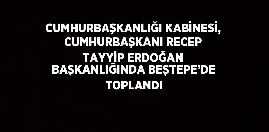 CUMHURBAŞKANLIĞI KABİNESİ, CUMHURBAŞKANI RECEP TAYYİP ERDOĞAN BAŞKANLIĞINDA BEŞTEPE’DE  TOPLANDI