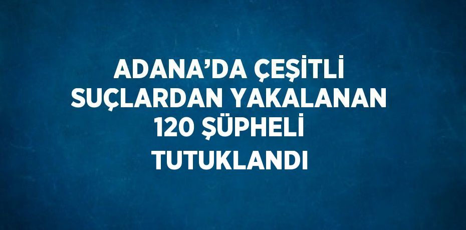 ADANA’DA ÇEŞİTLİ SUÇLARDAN YAKALANAN 120 ŞÜPHELİ TUTUKLANDI