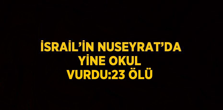 İSRAİL’İN NUSEYRAT’DA YİNE OKUL VURDU:23 ÖLÜ