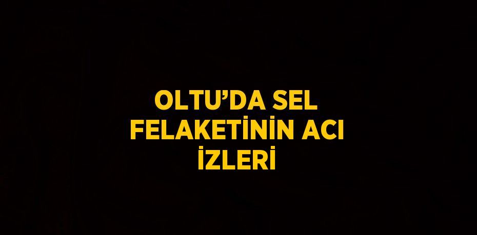 OLTU’DA SEL FELAKETİNİN ACI İZLERİ