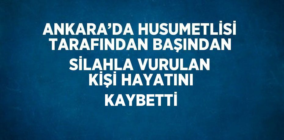 ANKARA’DA HUSUMETLİSİ TARAFINDAN BAŞINDAN SİLAHLA VURULAN KİŞİ HAYATINI KAYBETTİ