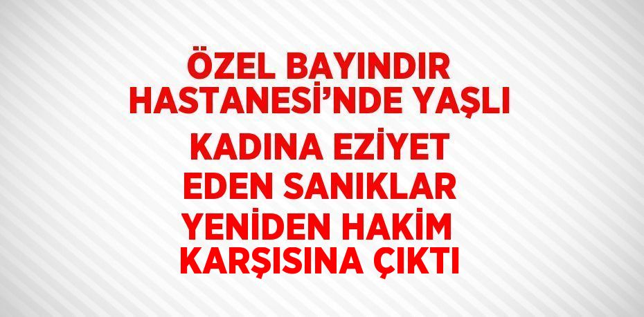ÖZEL BAYINDIR HASTANESİ’NDE YAŞLI KADINA EZİYET EDEN SANIKLAR YENİDEN HAKİM KARŞISINA ÇIKTI