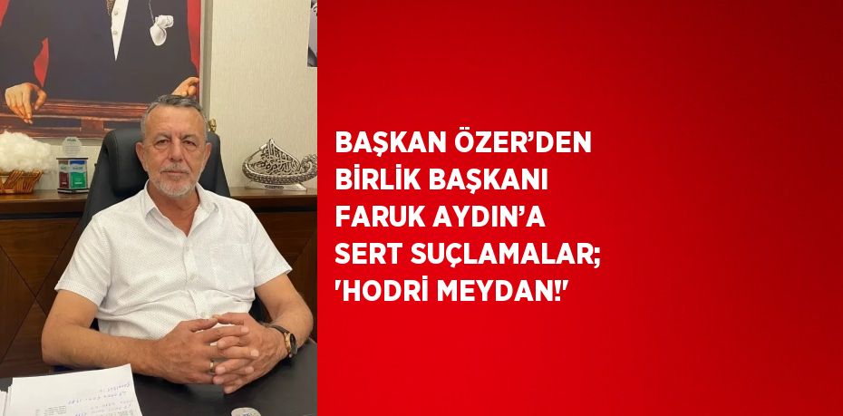 BAŞKAN ÖZER’DEN BİRLİK BAŞKANI FARUK AYDIN’A SERT SUÇLAMALAR; 'HODRİ MEYDAN!'