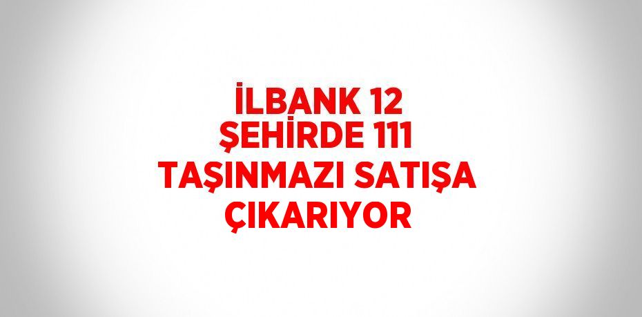 İLBANK 12 ŞEHİRDE 111 TAŞINMAZI SATIŞA ÇIKARIYOR