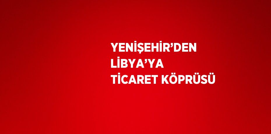 YENİŞEHİR’DEN LİBYA’YA TİCARET KÖPRÜSÜ