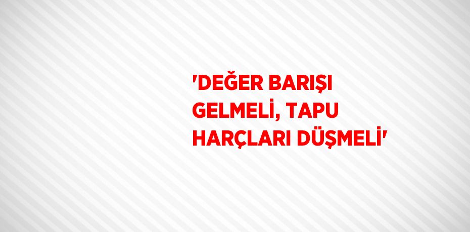 'DEĞER BARIŞI GELMELİ, TAPU HARÇLARI DÜŞMELİ'
