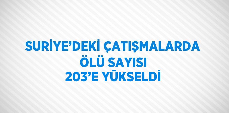 SURİYE’DEKİ ÇATIŞMALARDA ÖLÜ SAYISI 203’E YÜKSELDİ