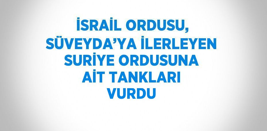 İSRAİL ORDUSU, SÜVEYDA’YA İLERLEYEN SURİYE ORDUSUNA AİT TANKLARI VURDU