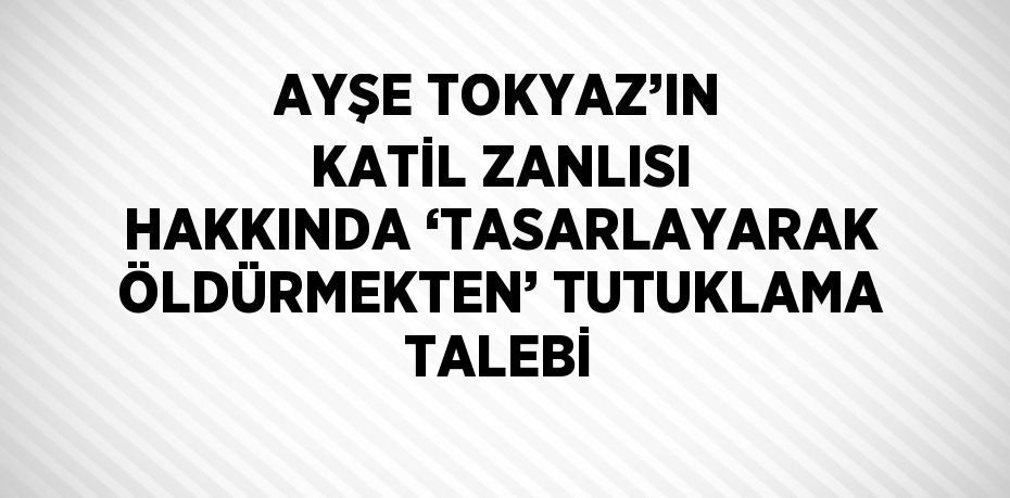 AYŞE TOKYAZ’IN KATİL ZANLISI HAKKINDA ‘TASARLAYARAK ÖLDÜRMEKTEN’ TUTUKLAMA TALEBİ