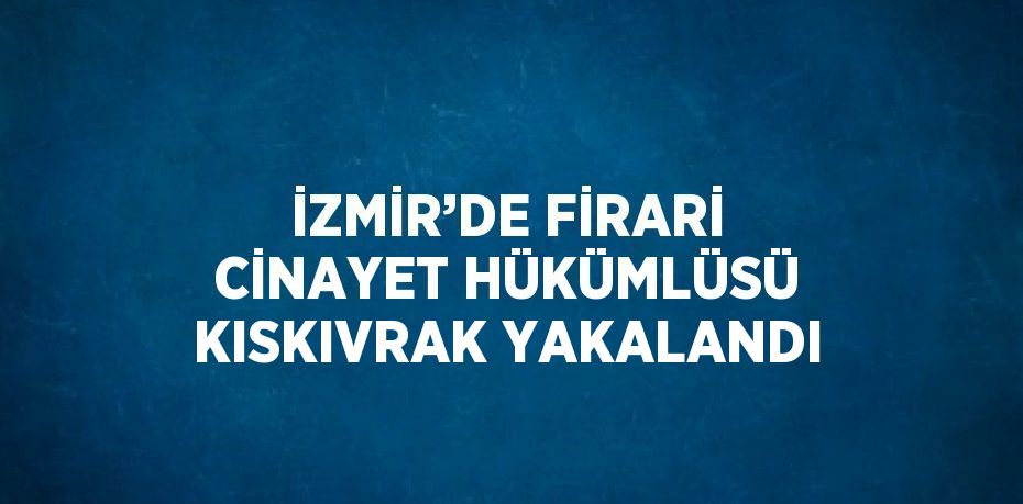 İZMİR’DE FİRARİ CİNAYET HÜKÜMLÜSÜ KISKIVRAK YAKALANDI
