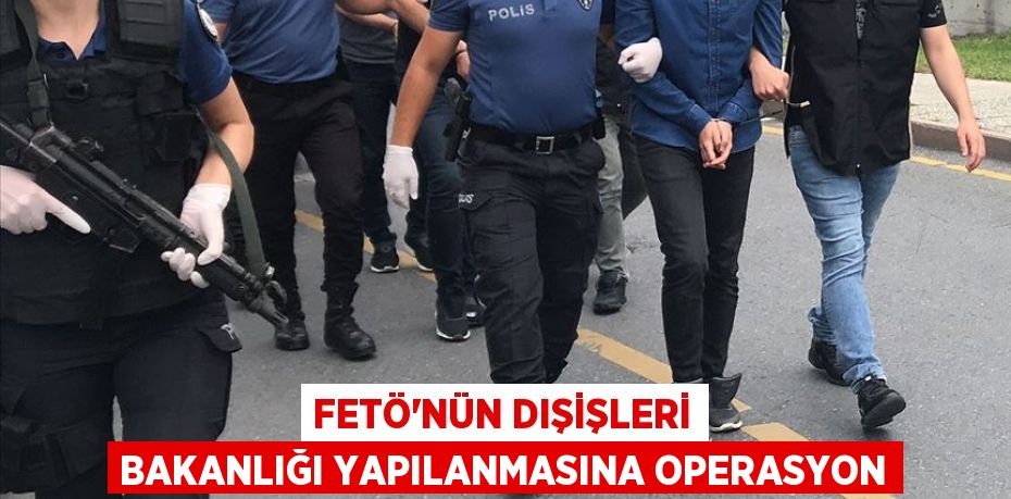 FETÖ’nün Dışişleri Bakanlığı yapılanmasına operasyon
