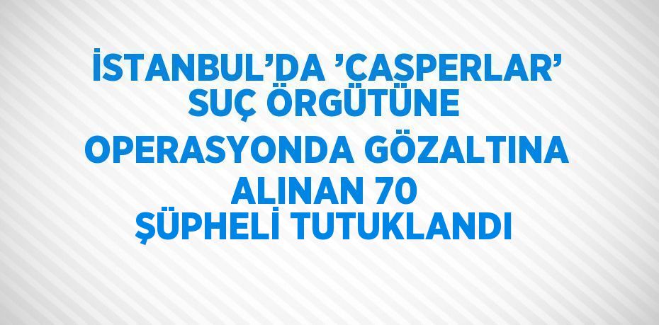 İSTANBUL’DA ’CASPERLAR’ SUÇ ÖRGÜTÜNE OPERASYONDA GÖZALTINA ALINAN 70 ŞÜPHELİ TUTUKLANDI