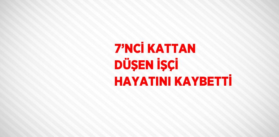 7’NCİ KATTAN DÜŞEN İŞÇİ HAYATINI KAYBETTİ
