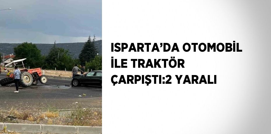 ISPARTA’DA OTOMOBİL İLE TRAKTÖR ÇARPIŞTI:2 YARALI