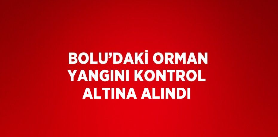 BOLU’DAKİ ORMAN YANGINI KONTROL ALTINA ALINDI