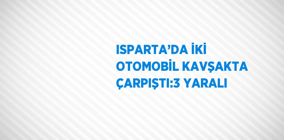 ISPARTA’DA İKİ OTOMOBİL KAVŞAKTA ÇARPIŞTI:3 YARALI