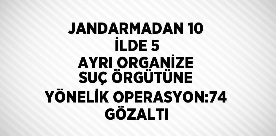JANDARMADAN 10 İLDE 5 AYRI ORGANİZE SUÇ ÖRGÜTÜNE YÖNELİK OPERASYON:74 GÖZALTI