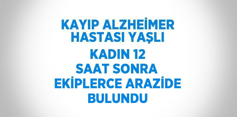 KAYIP ALZHEİMER HASTASI YAŞLI KADIN 12 SAAT SONRA EKİPLERCE ARAZİDE BULUNDU