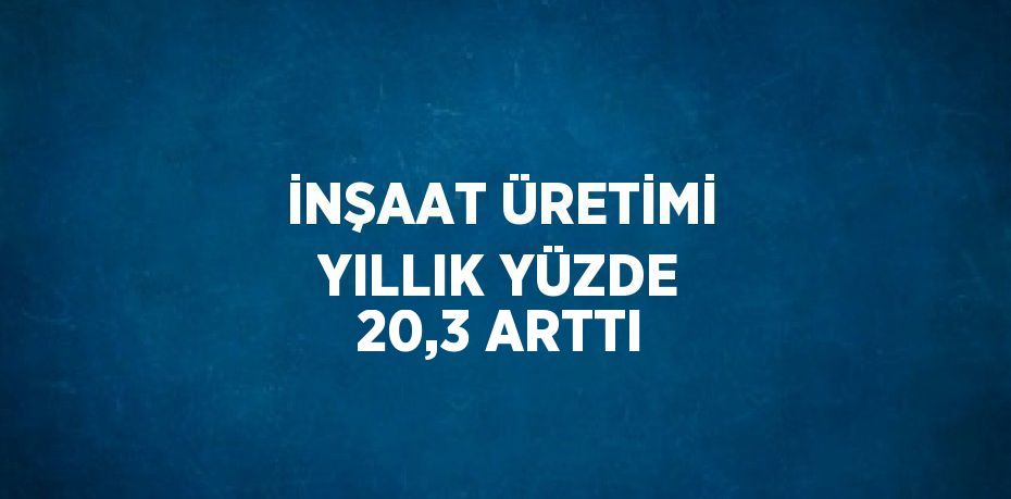 İNŞAAT ÜRETİMİ YILLIK YÜZDE 20,3 ARTTI