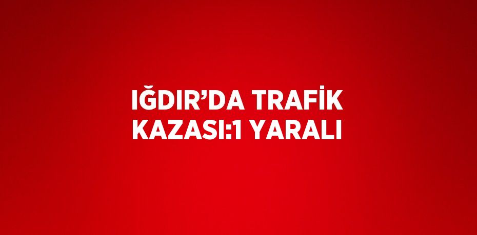 IĞDIR’DA TRAFİK KAZASI:1 YARALI