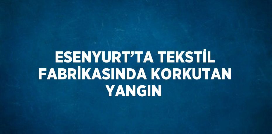 ESENYURT’TA TEKSTİL FABRİKASINDA KORKUTAN YANGIN
