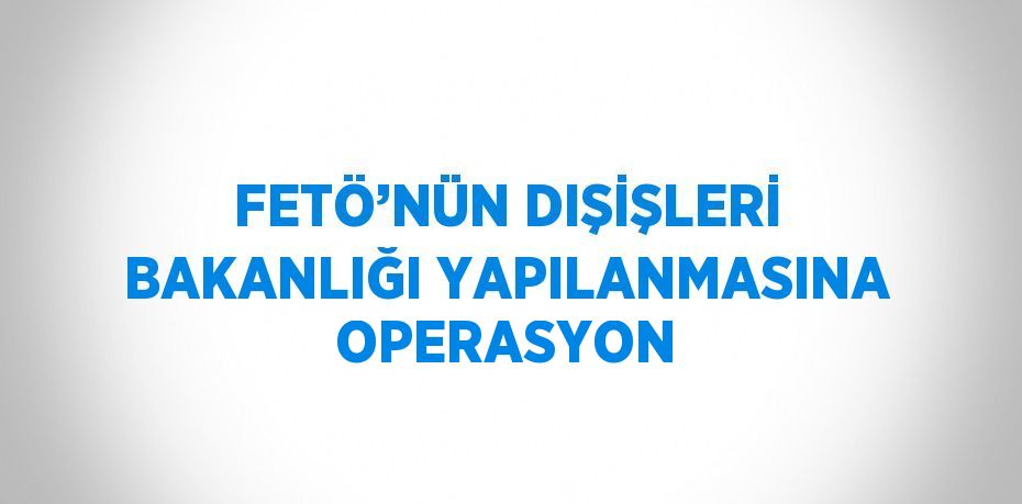 FETÖ’NÜN DIŞİŞLERİ BAKANLIĞI YAPILANMASINA OPERASYON