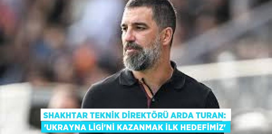 Shakhtar Teknik Direktörü Arda Turan: “Ukrayna Ligi’ni Kazanmak İlk Hedefimiz”