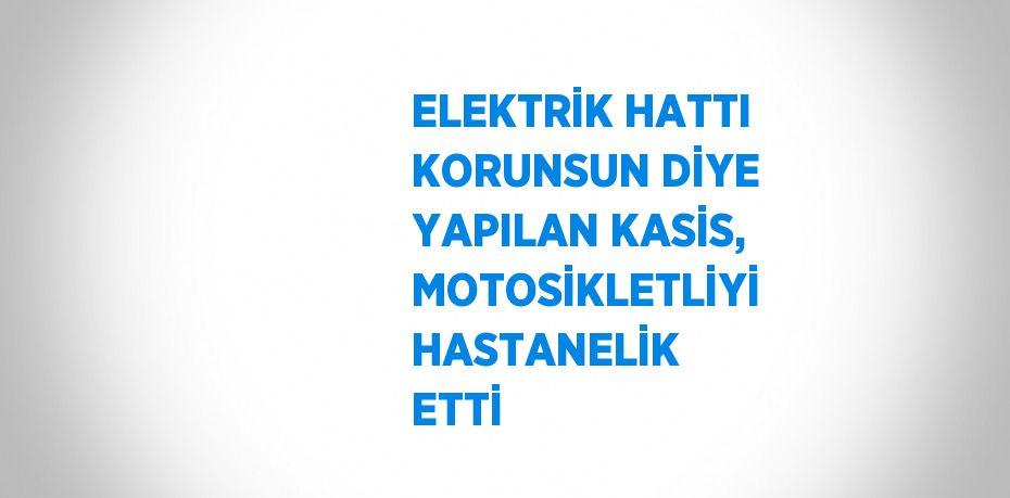 ELEKTRİK HATTI KORUNSUN DİYE YAPILAN KASİS, MOTOSİKLETLİYİ HASTANELİK ETTİ