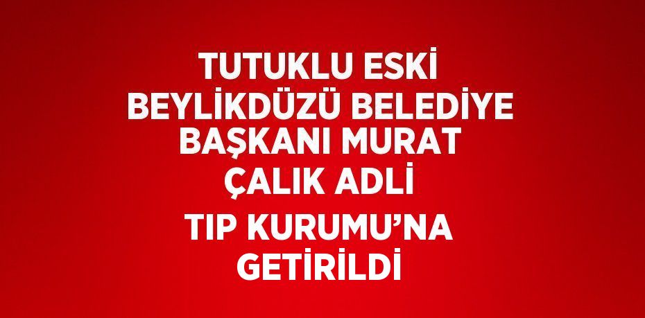 TUTUKLU ESKİ BEYLİKDÜZÜ BELEDİYE BAŞKANI MURAT ÇALIK ADLİ TIP KURUMU’NA GETİRİLDİ