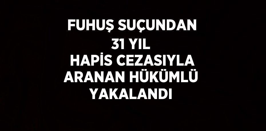 FUHUŞ SUÇUNDAN 31 YIL HAPİS CEZASIYLA ARANAN HÜKÜMLÜ YAKALANDI