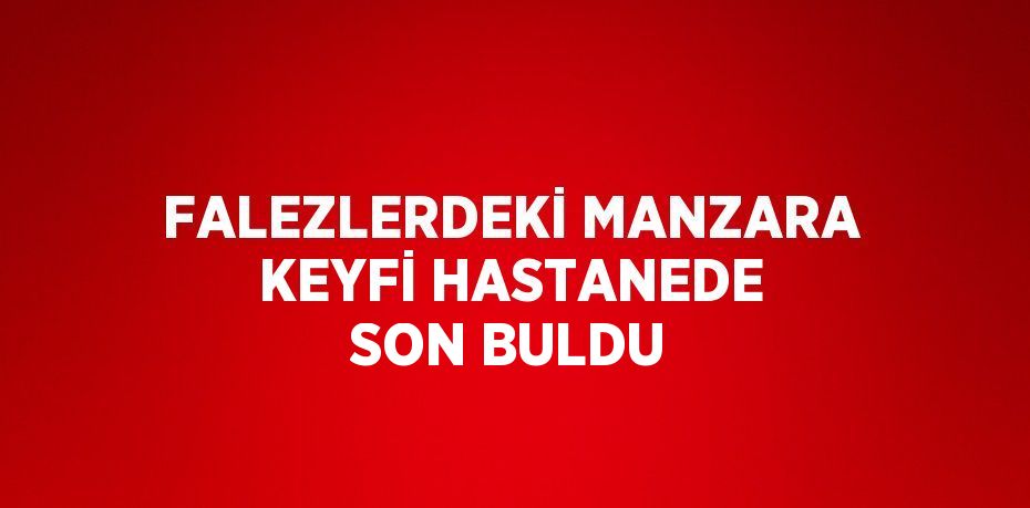 FALEZLERDEKİ MANZARA KEYFİ HASTANEDE SON BULDU