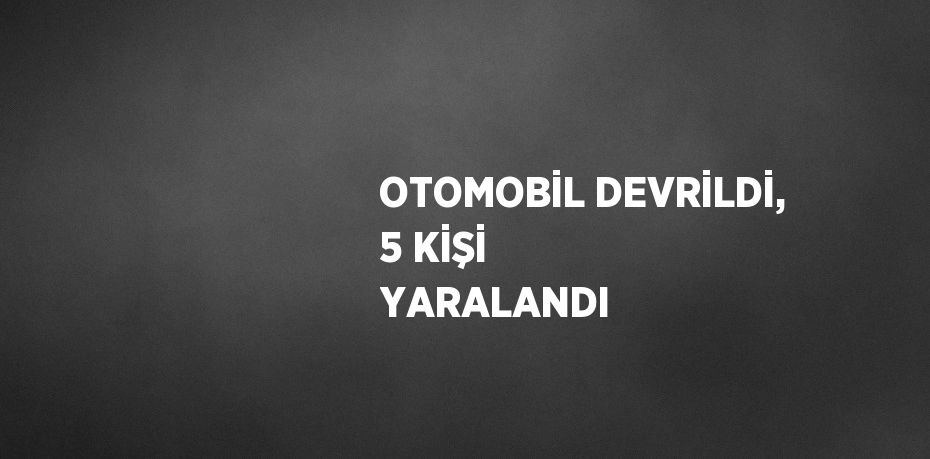 OTOMOBİL DEVRİLDİ, 5 KİŞİ YARALANDI