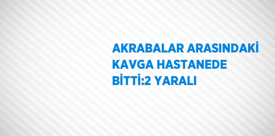 AKRABALAR ARASINDAKİ KAVGA HASTANEDE BİTTİ:2 YARALI