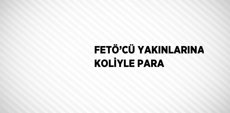 FETÖ’CÜ YAKINLARINA KOLİYLE PARA