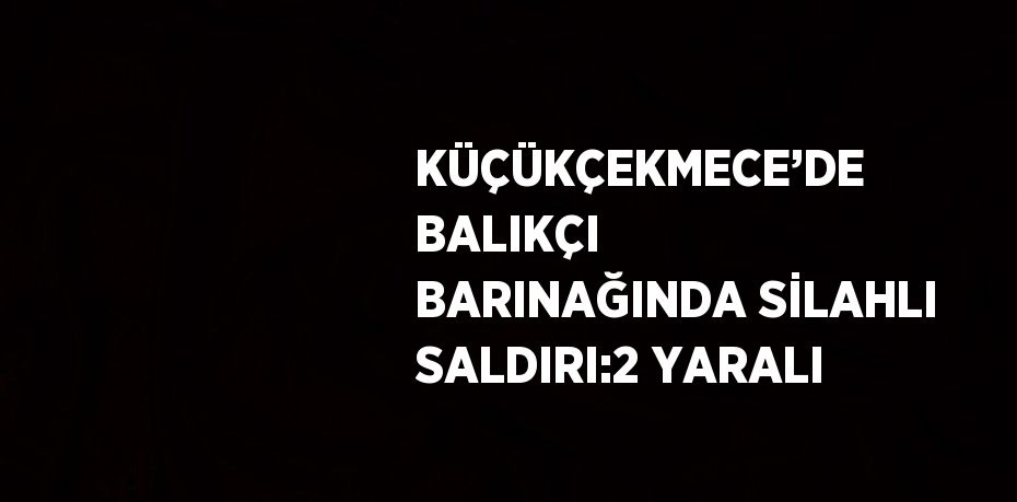 KÜÇÜKÇEKMECE’DE BALIKÇI BARINAĞINDA SİLAHLI SALDIRI:2 YARALI