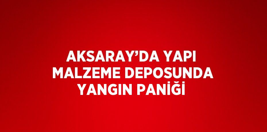 AKSARAY’DA YAPI MALZEME DEPOSUNDA YANGIN PANİĞİ
