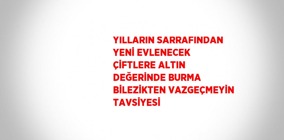 YILLARIN SARRAFINDAN YENİ EVLENECEK ÇİFTLERE ALTIN DEĞERİNDE BURMA BİLEZİKTEN VAZGEÇMEYİN TAVSİYESİ