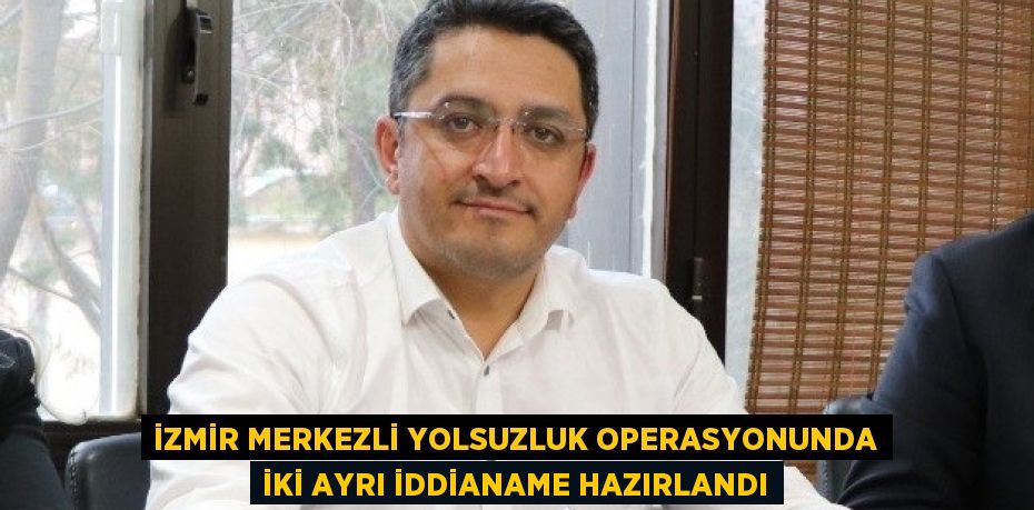 İZMİR MERKEZLİ YOLSUZLUK OPERASYONUNDA İKİ AYRI İDDİANAME HAZIRLANDI
