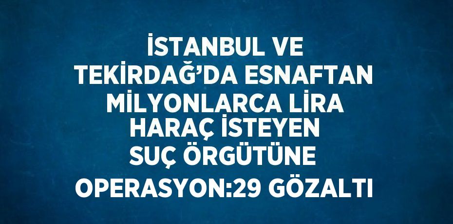 İSTANBUL VE TEKİRDAĞ’DA ESNAFTAN MİLYONLARCA LİRA HARAÇ İSTEYEN SUÇ ÖRGÜTÜNE OPERASYON:29 GÖZALTI