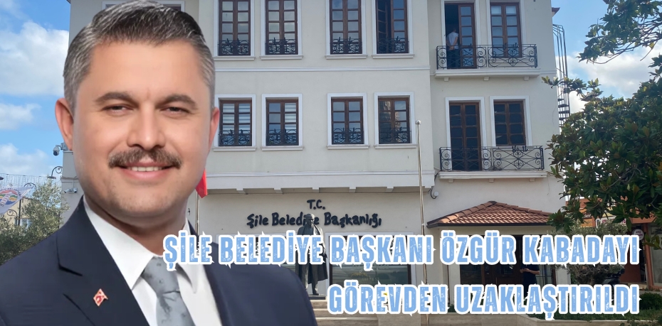 ŞİLE BELEDİYE BAŞKANI ÖZGÜR KABADAYI GÖREVDEN UZAKLAŞTIRILDI