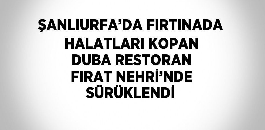ŞANLIURFA’DA FIRTINADA HALATLARI KOPAN DUBA RESTORAN FIRAT NEHRİ’NDE SÜRÜKLENDİ