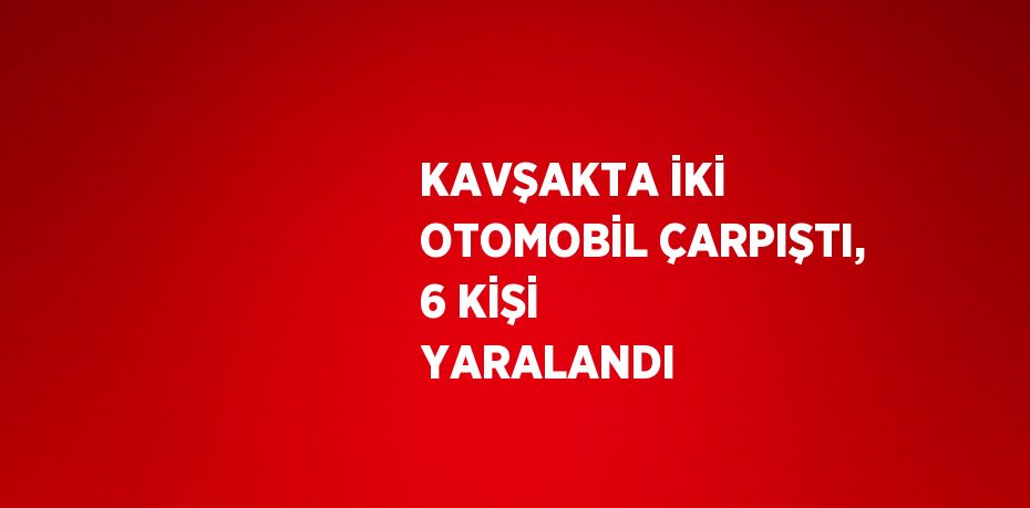 KAVŞAKTA İKİ OTOMOBİL ÇARPIŞTI, 6 KİŞİ YARALANDI