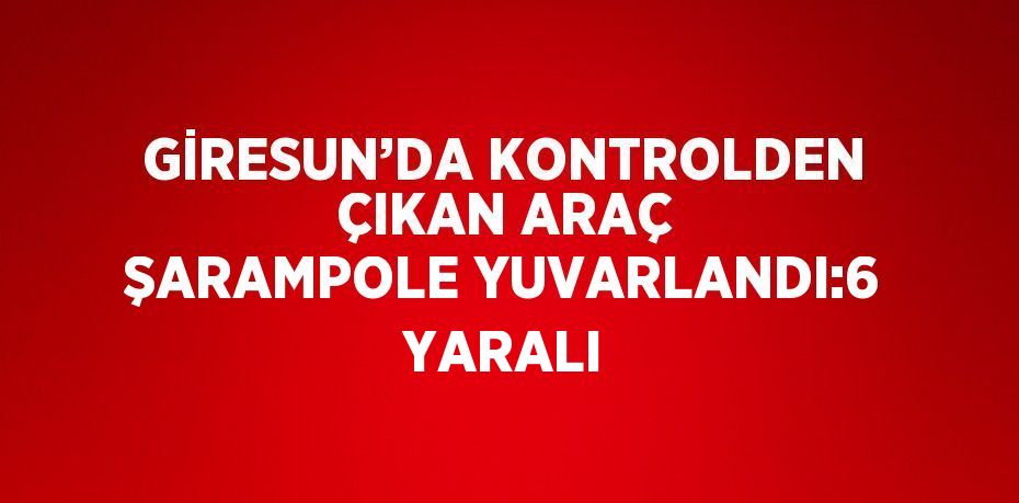 GİRESUN’DA KONTROLDEN ÇIKAN ARAÇ ŞARAMPOLE YUVARLANDI:6 YARALI