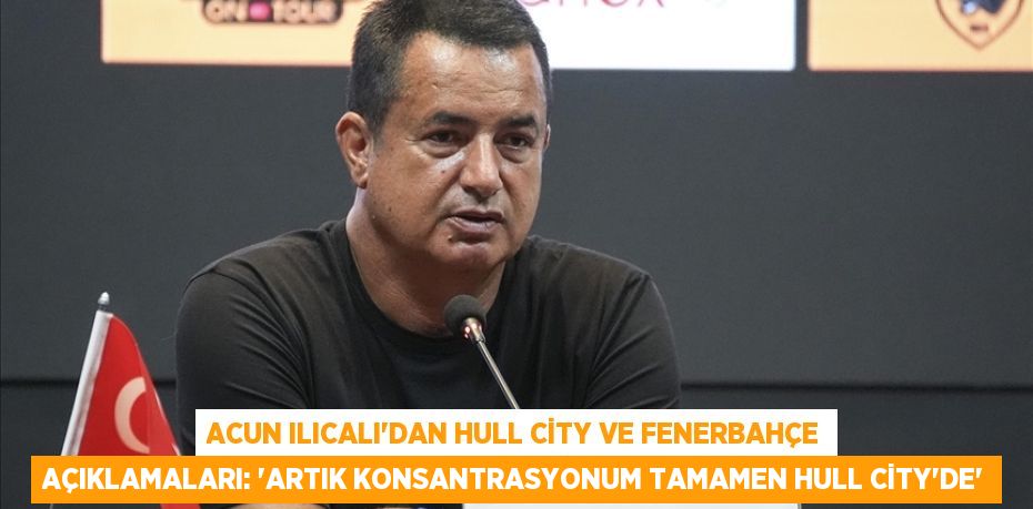 Acun Ilıcalı'dan Hull City ve Fenerbahçe Açıklamaları: “Artık Konsantrasyonum Tamamen Hull City’de”