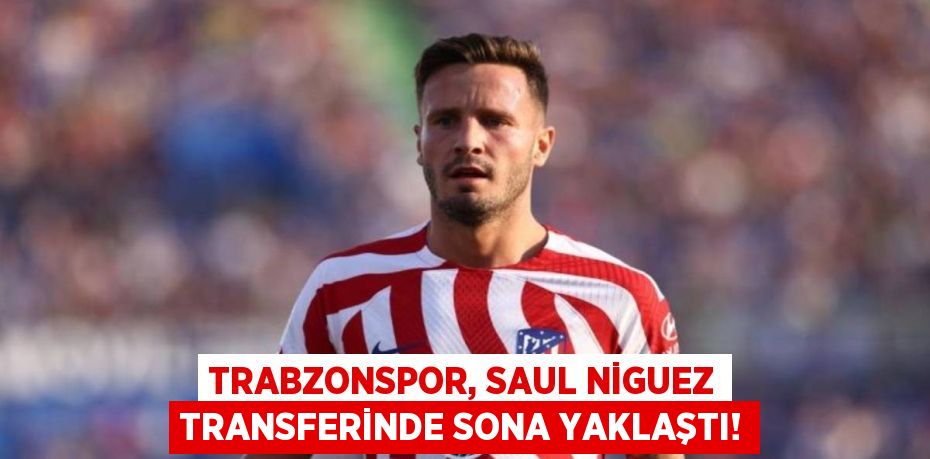 Trabzonspor, Saul Niguez Transferinde Sona Yaklaştı!