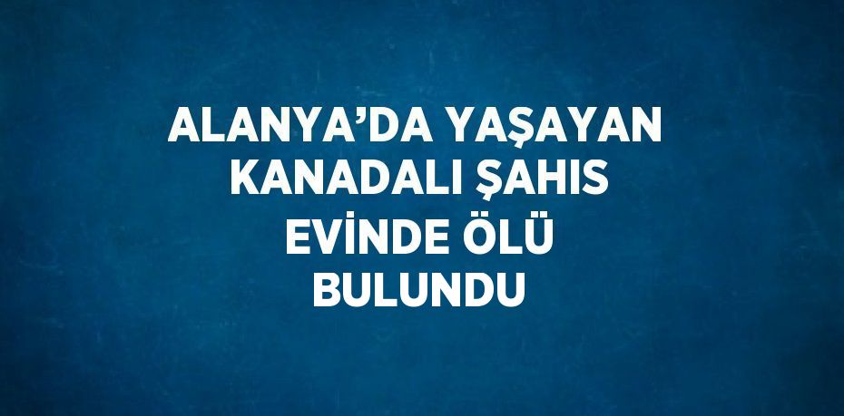 ALANYA’DA YAŞAYAN KANADALI ŞAHIS EVİNDE ÖLÜ BULUNDU