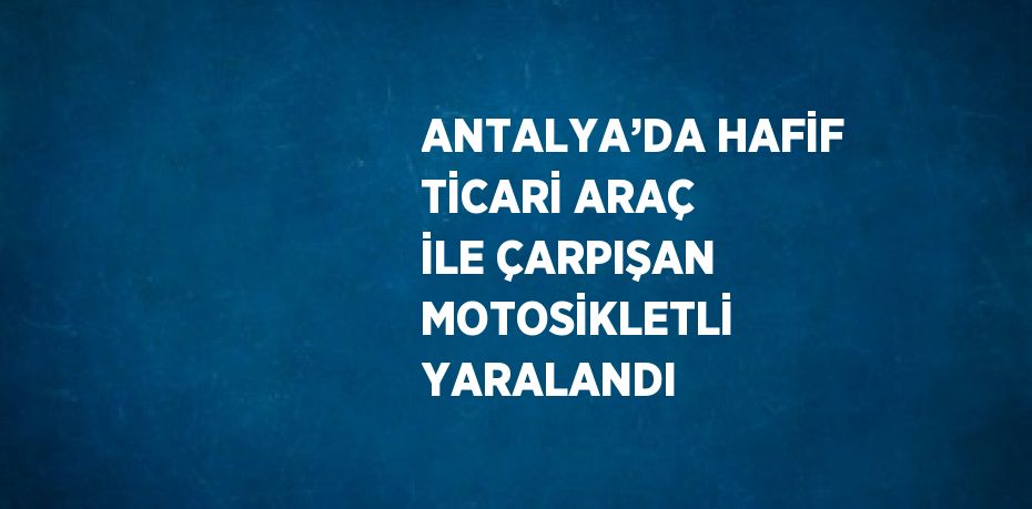 ANTALYA’DA HAFİF TİCARİ ARAÇ İLE ÇARPIŞAN MOTOSİKLETLİ YARALANDI
