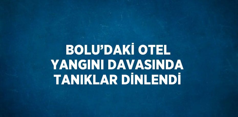 BOLU’DAKİ OTEL YANGINI DAVASINDA TANIKLAR DİNLENDİ