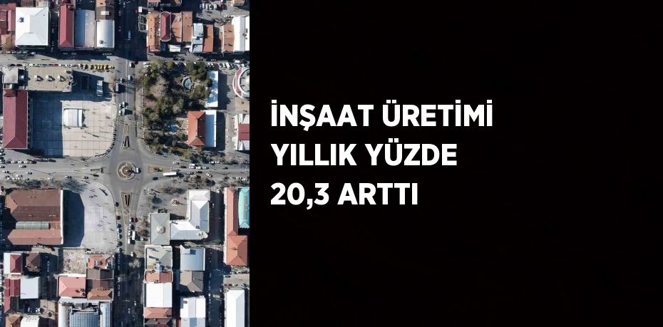 İNŞAAT ÜRETİMİ YILLIK YÜZDE 20,3 ARTTI