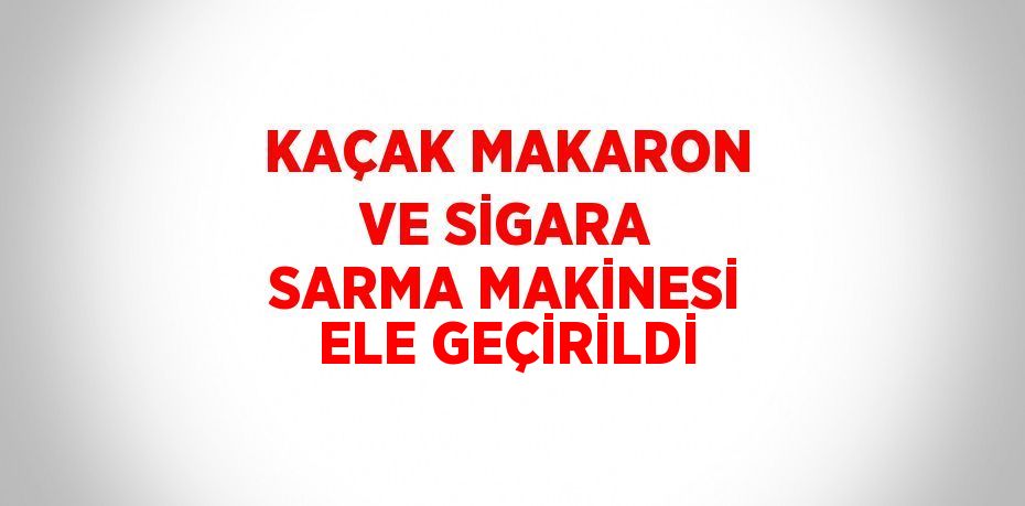 KAÇAK MAKARON VE SİGARA SARMA MAKİNESİ ELE GEÇİRİLDİ